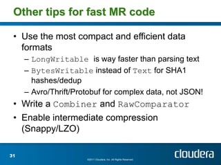 Other tips for fast MR code

 • Use the most compact and efficient data
   formats
     – LongWritable is way faster than parsing text
     – BytesWritable instead of Text for SHA1
       hashes/dedup
     – Avro/Thrift/Protobuf for complex data, not JSON!
 • Write a Combiner and RawComparator
 • Enable intermediate compression
   (Snappy/LZO)

31
                      ©2011 Cloudera, Inc. All Rights Reserved.
 