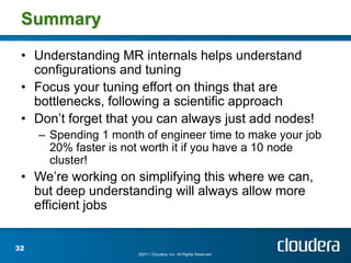 Summary

 • Understanding MR internals helps understand
   configurations and tuning
 • Focus your tuning effort on things that are
   bottlenecks, following a scientific approach
 • Don’t forget that you can always just add nodes!
     – Spending 1 month of engineer time to make your job
       20% faster is not worth it if you have a 10 node
       cluster!
 • We’re working on simplifying this where we can,
   but deep understanding will always allow more
   efficient jobs


32
                       ©2011 Cloudera, Inc. All Rights Reserved.
 