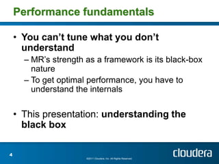 Performance fundamentals

    • You can’t tune what you don’t
      understand
      – MR’s strength as a framework is its black-box
        nature
      – To get optimal performance, you have to
        understand the internals

    • This presentation: understanding the
      black box

4
                      ©2011 Cloudera, Inc. All Rights Reserved.
 