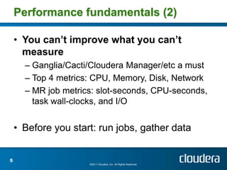 Performance fundamentals (2)

    • You can’t improve what you can’t
      measure
      – Ganglia/Cacti/Cloudera Manager/etc a must
      – Top 4 metrics: CPU, Memory, Disk, Network
      – MR job metrics: slot-seconds, CPU-seconds,
        task wall-clocks, and I/O


    • Before you start: run jobs, gather data


5
                     ©2011 Cloudera, Inc. All Rights Reserved.
 