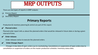 There are two types of reports in MRP outputs:
❑ Primary Report
❑ Secondary Report
Primary Reports
Production & inventory planning & control are part of this report.
✔ Planned orders
Planned order report tells us about the planned orders that would be released in future date or during a given
interval of time.
✔ Order releases
Order releases notice to execute the planned orders.
✔ Order Changes Report
Changes in due date of open orders sue to rescheduling. Cancelations or suspensions of open orders due to
cancellation or suspension of orders on the master production schedule. Inventory status data.
MRP OUTPUTS
 