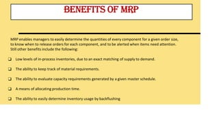 BENEFITS OF MRP
MRP enables managers to easily determine the quantities of every component for a given order size,
to know when to release orders for each component, and to be alerted when items need attention.
Still other benefits include the following:
❑ Low levels of in-process inventories, due to an exact matching of supply to demand.
❑ The ability to keep track of material requirements.
❑ The ability to evaluate capacity requirements generated by a given master schedule.
❑ A means of allocating production time.
❑ The ability to easily determine inventory usage by backflushing
 