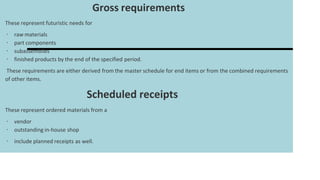 Gross requirements
These represent futuristic needs for
∙ raw materials
∙ part components
∙ subassemblies
∙ finished products by the end of the specified period.
These requirements are either derived from the master schedule for end items or from the combined requirements
of other items.
Scheduled receipts
These represent ordered materials from a
∙ vendor
∙ outstanding in-house shop
∙ include planned receipts as well.
 