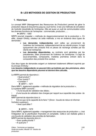 Filière : Technicien en logistique
Guide de soutien, Module 18 : Gestion de
production
13/6
5
B- LES METHODES DE GESTION DE PRODUCTION
1. Historique
Le concept MRP (Management des Ressources de Production) permet de gérer la
production depuis le long terme jusqu’au court terme. C’est une méthode de simulation
de l’activité industrielle de l’entreprise. Elle est aussi un outil de communication entre
les diverses fonctions de l’entreprise : commerciale, production,….
➤ MRP0 – 1965
MRP0 pourrait s’appeler « méthode de réapprovisionnement de la production ». En
effet, Joseph Orlicky, créateur de cette méthode, a mis en évidence deux types de
demandes :
 Les demandes indépendantes sont celles qui proviennent de
l’extérieur de l’entreprise, indépendamment de sa volonté propre. Il s’agit
typiquement des produits finis et pièces de rechange achetés par les
clients de l’entreprise.
 Les demandes dépendantes, au contraire sont générées par les
précédentes. Elles proviennent de l’intérieur de l’entreprise. Il s’agit de
sous-ensembles, composants, matières premières entrant dans la
composition des produits finis vendus.
Ces deux types de demandes exigent un traitement totalement différent exprimé par
le principe d’Orlicky :
Les besoins indépendants ne peuvent être qu’estimés par des prévisions, alors
que les besoins dépendants peuvent et doivent être calculés.
Le MRP0 permet de répondre à :
• Quel produit ?
• Pour quand ?
• Combien ?
➤ MRP1 – 1971
Dans MRP1, également appelée « méthode de régulation de la production ».
Le système MRP s’enrichit :
• d’une boucle de validation des délais ;
• d’une boucle de validation des charges par rapport aux capacités des postes de
travail.
MRP1permet de répondre donc à :
• Est-ce que j’ai la capacité de le faire ? (Sinon : boucle de retour et informer
l’échelon supérieur).
• Avec quel délai ?
➤ MRP2 – 1979
Dans MRP2, également appelée « management des ressources de production », c’est
l’intégration de la planification financière et comptable. Celle-ci est réalisée grâce à
une boucle de validation des priorités de fabrication.
MRP2 permet de répondre donc à :
• Avec quelle priorité ?
• À quel prix ?
 