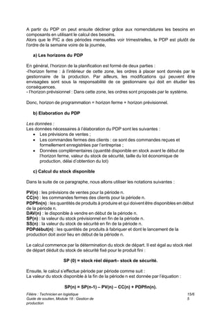 Filière : Technicien en logistique
Guide de soutien, Module 18 : Gestion de
production
15/6
5
A partir du PDP on peut ensuite décliner grâce aux nomenclatures les besoins en
composants en utilisant le calcul des besoins.
Alors que le PIC a des périodes mensuelles voir trimestrielles, le PDP est plutôt de
l'ordre de la semaine voire de la journée,
a) Les horizons du PDP
En général, l’horizon de la planification est formé de deux parties :
-l’horizon ferme : à l’intérieur de cette zone, les ordres à placer sont donnés par le
gestionnaire de la production. Par ailleurs, les modifications qui peuvent être
envisagées sont sous la responsabilité de ce gestionnaire qui doit en étudier les
conséquences.
- l’horizon prévisionnel : Dans cette zone, les ordres sont proposés par le système.
Donc, horizon de programmation = horizon ferme + horizon prévisionnel.
b) Elaboration du PDP
Les données :
Les données nécessaires à l’élaboration du PDP sont les suivantes :
 Les prévisions de ventes ;
 Les commandes fermes des clients : ce sont des commandes reçues et
formellement enregistrées par l’entreprise ;
 Données complémentaires (quantité disponible en stock avant le début de
l’horizon ferme, valeur du stock de sécurité, taille du lot économique de
production, délai d’obtention du lot)
c) Calcul du stock disponible
Dans la suite de ce paragraphe, nous allons utiliser les notations suivantes :
PV(n) : les prévisions de ventes pour la période n.
CC(n) : les commandes fermes des clients pour la période n.
PDPfin(n) : les quantités de produits à produire et qui doivent être disponibles en début
de la période n.
DAV(n) : le disponible à vendre en début de la période n.
SP(n) : la valeur du stock prévisionnel en fin de la période n.
SS(n) : la valeur du stock de sécurité en fin de la période n.
PDPdébut(n) : les quantités de produits à fabriquer et dont le lancement de la
production doit avoir lieu en début de la période n.
Le calcul commence par la détermination du stock de départ. Il est égal au stock réel
de départ déduit du stock de sécurité fixé pour le produit fini :
SP (0) = stock réel départ– stock de sécurité.
Ensuite, le calcul s’effectue période par période comme suit :
La valeur du stock disponible à la fin de la période n est donnée par l’équation :
SP(n) = SP(n-1) – PV(n) – CC(n) + PDPfin(n).
 