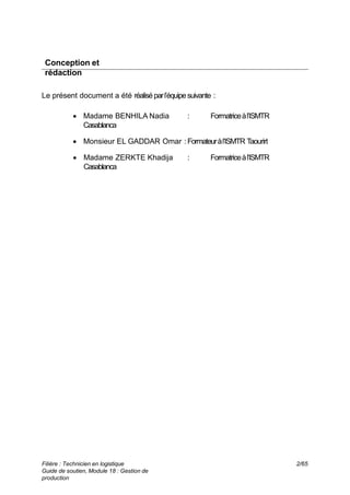 Conception et
rédaction
Le présent document a été réaliséparl’équipesuivante :
 Madame BENHILA Nadia : Formatriceàl’ISMTR
Casablanca
 Monsieur EL GADDAR Omar : Formateuràl’ISMTR Taourirt
 Madame ZERKTE Khadija : Formatriceàl’ISMTR
Casablanca
Filière : Technicien en logistique
Guide de soutien, Module 18 : Gestion de
production
2/65
 