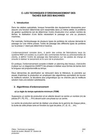 Filière : Technicien en logistique
Guide de soutien, Module 18 : Gestion de
production
26/6
5
C- LES TECHNIQUES D’ORDONNANCEMENT DES
TACHES SUR DES MACHINES
1. Introduction
Dans les ateliers spécialisés, lorsque l’ensemble des équipements nécessaires pour
assurer une fonction déterminée sont rassemblés dans un même atelier, le problème
de gestion quotidienne est de déterminer l’ordre d’exécution d’un certain nombre de
tâches, la réalisation d’une tâche nécessitant le passage sur une ou plusieurs
machines.
Par exemple, l’emboutissage de plusieurs types de portières de voitures demande le
passage sur une même presse, l’ordre de passage des différents types de portières
sur la presse n’´etant pas déterminé à l’avance.
L’ordonnancement consiste donc, à partir des ordres de fabrications issus du
système MRP (s’il existe) ou à partir des commandes fermes ou prévisionnelles de
clients, à définir l’ordre de passage des fabrications sur les postes de charge et
ensuite à réaliser le lancement et le suivi de la production.
En pratique, l’ordonnancement consiste à établir un planning des travaux, c'est-à-dire
à placer sur un diagramme (GANTT) les phases à réaliser sous formes de barres dont
la longueur est proportionnelle au temps.
Deux démarches de planification se retrouvent dans la littérature, la première qui
essaie d'optimiser la production en employant des algorithmes permettant de trouver
la meilleure solution, la deuxième plus pragmatique qui ne cherche pas la meilleure
solution mais une solution satisfaisante.
2. Algorithmes d'ordonnancement
a) La règle du temps opératoire minimum (TOM)
Supposons un centre de production et en attente devant ce centre un nombre (m) de
pièces (P1, P2, P3, ….Pm) devant subir une phase sur ce centre.
Le centre de production permet de réaliser une phase de la gamme de chaque pièce,
la durée de cette phase varie en fonction du type de pièce, (t1, t2, t3,….tm).
 