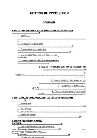 Filière : Technicien en logistique
Guide de soutien, Module 18 : Gestion de
production
3/65
GESTION DE PRODUCTION
SOMMAIRE
A. PRESENTATION GENERALE DE LA GESTION DE PRODUCTION
..................................................4
1. Définitions
.............................................................................................................................
4
2. Typologie de la production
....................................................................................................5
3. Organisation de la production
...............................................................................................6
4. Les composants du système de gestion de
production.........................................................8
5. Lesystèmed’informationliéàlagestionde production
........................................................9
B- LES METHODES DE GESTION DE PRODUCTION
..........................................................................13
1.
Historique.................................................................................................................
...........13
2. Plan Industriel et Commercial (P.I.C.)
.................................................................................14
3. Plan Directeur de Production
(P.D.P.).................................................................................14
4. Calcul des Besoins en Composants
(C.B.C.)......................................................................18
C- LESTECHNIQUESD’ORDONNANCEMENTDESTACHES SURDESMACHINES
.......................26
1. Introduction
.........................................................................................................................26
2. Algorithmes
d'ordonnancement...........................................................................................26
3. Règles de priorité
................................................................................................................31
D- LESTECHNIQUESD’IMPLANTA
TION
D’ATELIER..........................................................................33
1. Méthodes des chaînons (voir Module n°
19).......................................................................33
2. Méthodes de mise en ligne de
production...........................................................................39
 