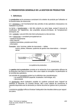 A. PRESENTATION GENERALE DE LA GESTION DE PRODUCTION
1. Définitions
La production est le processus conduisant à la création de produits par l'utilisation et
la transformation de ressources.
Le « processus » est l’enchainement des activités et des opérations nécessaires à la
réalisation du produit.
Le terme « transformation » doit être entendu au sens large, puisqu’il recouvre la
modification de l’apparence, des propriétés physico-chimiques, de l'emplacement
(transport), etc.
Les « produits » peuvent être des biens (physiques) ou des services.
Les « ressources » consistent principalement en
- capital et équipements
- main d'œuvre
- matières (premières, produits semi-finis)
- information.
Exemples : bois, hommes, atelier de menuiserie → tables
avions, pilotes, hôtesses, systèmes de gestion des réservations → transport
aérien
Le système de production.
La gestion de la production consiste en la recherche d’une organisation efficace de
la production des biens et services, elle a pour objets la conception, la planification et
le contrôle des opérations.
Les activités de conception portent sur la définition des caractéristiques :
• du système productif (capacité, localisation, technologie, etc)
• des produits.
La planification décrit l'utilisation projetée du système productif dans l’objectif de
satisfaire la demande. En d’autres termes, elle a pour objectif de coordonner la
capacité disponible avec la demande (un thème récurrent en gestion de la production
!).
L’activité de contrôle s’efforce d’évaluer l’adéquation des résultats obtenus par rapport
aux plans.
Filière : Technicien en logistique
Guide de soutien, Module 18 : Gestion de
production
4/65
 