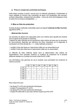 e) Prise en compte des contraintes techniques
Cette étape consiste à choisir, comme pour la méthode précédente, l’implantation la
mieux adaptée en fonction des contraintes de génie civil (localisation des services,
surfaces disponibles, emplacement des allées…) et/ou de choix technologiques (mise
en place de convoyeurs partageables…).
3. Mise en îlots de production
Il existe plusieurs méthodes matricielles ayant cet objectif (méthode de Mac Cormick,
algorithme GPM…).
- Méthode Mac Cormick
Les données de départ sont regroupées dans une matrice dans laquelle les produits
sont en lignes et les postes en colonnes.
L’objectif de cette méthode est de transformer cette matrice de base pour la structurer
en sous-matrices disjointes (qui définiront les îlots), disposées sur la diagonale et
comportant une forte densité de « 1 ». Cette méthode consiste à :
• modifier l’ordre des lignes en rapprochant celles qui se ressemblent puis
• modifier l’ordre des colonnes en rapprochant celles qui se ressemblent.
La difficulté de cette méthode réside dans la détermination des critères de
ressemblance. Pour exemple, étudions un système de production de 6 produits
différents réalisés sur 6 postes de travail (notés de M1 à M6).
Les informations des gammes de ces 6 produits nous permettent de construire la
matrice suivante :
Nous observons que :
• les lignes P1 et P4 sont strictement identiques ;
• la ligne P3 ressemble à P1 et P4 ;
• les lignes P2 et P5 sont strictement identiques ;
• la ligne P6 utilise M2 en plus des mêmes moyens que P2 et P5.
Filière : Technicien en logistique
Guide de soutien, Module 18 : Gestion de
production
41/6
5
 