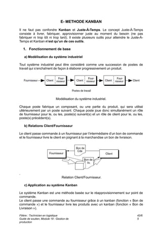 E- METHODE KANBAN
Il ne faut pas confondre Kanban et Juste-À-Temps. Le concept Juste-À-Temps
consiste à livrer, fabriquer, approvisionner juste au moment du besoin (ne pas
fabriquer ni trop tôt ni trop tard). Il existe plusieurs outils pour atteindre le Juste-À-
Temps et Kanban n’est qu’un de ces outils.
1. Fonctionnement de base
a) Modélisation du système industriel
Tout système industriel peut être considéré comme une succession de postes de
travail qui s’enchaînent de façon à élaborer progressivement un produit.
Modélisation du système industriel.
Chaque poste fabrique un composant, ou une partie du produit, qui sera utilisé
ultérieurement par un poste suivant. Chaque poste joue donc simultanément un rôle
de fournisseur pour le, ou les, poste(s) suivant(s) et un rôle de client pour le, ou les,
poste(s) précédent(s).
b) Relations Client/Fournisseur
Le client passe commande à un fournisseur par l’intermédiaire d’un bon de commande
et le fournisseur livre le client en joignant à la marchandise un bon de livraison.
.
Relation Client/Fournisseur.
c) Application au système Kanban
Le système Kanban est une méthode basée sur le réapprovisionnement sur point de
commande.
Le client passe une commande au fournisseur grâce à un kanban (fonction « Bon de
commande ») et le fournisseur livre les produits avec un kanban (fonction « Bon de
Livraison »).
Filière : Technicien en logistique
Guide de soutien, Module 18 : Gestion de
production
43/6
5
 
