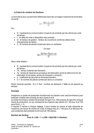 c) Calcul du nombre de Kanbans
La formule la plus couramment référencée dans les ouvrages s’exprime de lamanière
suivante :
Où :
 D : représente la consommation moyenne de produits par les clients par unité
de temps ;
 L : le délai de mise à disposition des produits ;
 G : le facteur de gestion : facteur de couverture contre les aléas et les
changements de séries ;
 C : le nombre de pièces contenues dans un container.
Ou bien
Dans cette relation :
 D : représente la consommation moyenne de produits par les clients par unité
de temps ;
 Tw : temps d’attente des Kanbans ;
 Tp : temps de réponse du processus de fabrication (entre le début et la fin de
fabrication d’une pièce, temps de transport y compris) ;
 α : coefficient de sécurité du dimensionnement ;
 C = :le nombre de pièces contenues dans un container.
Stock maximal autorisé : N x C Soit : nombre de Kanbans x Taille du lot associé au
kanban
Exemple
Imaginons un poste de production fonctionnant en Kanban avec ses fournisseurs pour
lesquels il réalise des produits de deux types A et B.
Le poste fournisseur produit 50 produits de type A ou 100 produits de type B à chaque
heure de production, ce qui correspond aux besoins des clients (D = 50 pour A et 100
pour B et L = 1).
Il requiert 2 heures à chaque réglage. Il peut tomber en panne et cela nécessite en
moyenne une heure de remise en route à chaque fois (G = 150 pour A et 300 pour B).
Les containers des produits A et B sont de 100 pièces.
Nombre de Kanban
Pour A = (50 × 1 + (100 + 50))/100 = 2 Kanban
Filière : Technicien en logistique
Guide de soutien, Module 18 : Gestion de
production
47/6
5
 