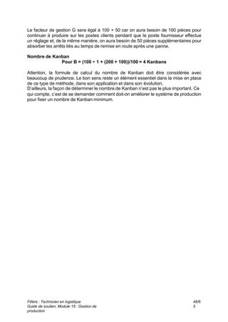 Filière : Technicien en logistique
Guide de soutien, Module 18 : Gestion de
production
48/6
5
Le facteur de gestion G sera égal à 100 + 50 car on aura besoin de 100 pièces pour
continuer à produire sur les postes clients pendant que le poste fournisseur effectue
un réglage et, de la même manière, on aura besoin de 50 pièces supplémentaires pour
absorber les arrêts liés au temps de remise en route après une panne.
Nombre de Kanban
Pour B = (100 × 1 + (200 + 100))/100 = 4 Kanbans
Attention, la formule de calcul du nombre de Kanban doit être considérée avec
beaucoup de prudence. Le bon sens reste un élément essentiel dans la mise en place
de ce type de méthode, dans son application et dans son évolution.
D’ailleurs, la façon de déterminer le nombre de Kanban n’est pas le plus important. Ce
qui compte, c’est de se demander comment doit-on améliorer le système de production
pour fixer un nombre de Kanban minimum.
 
