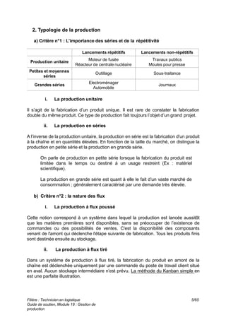 Filière : Technicien en logistique
Guide de soutien, Module 18 : Gestion de
production
5/65
2. Typologie de la production
a) Critère n°1 : L’importance des séries et de la répétitivité
Lancements non-répétitifs
Lancements répétitifs
Travaux publics
Moules pour presse
Moteur de fusée
Réacteur de centrale nucléaire
Production unitaire
Sous-traitance
Outillage
Petites et moyennes
séries
Journaux
Electroménager
Automobile
Grandes séries
i. La production unitaire
Il s’agit de la fabrication d’un produit unique. Il est rare de constater la fabrication
double du même produit. Ce type de production fait toujours l’objet d’un grand projet.
ii. La production en séries
A l’inverse de la production unitaire, la production en série est la fabrication d’un produit
à la chaîne et en quantités élevées. En fonction de la taille du marché, on distingue la
production en petite série et la production en grande série.
On parle de production en petite série lorsque la fabrication du produit est
limitée dans le temps ou destiné à un usage restreint (Ex : matériel
scientifique).
La production en grande série est quant à elle le fait d’un vaste marché de
consommation ; généralement caractérisé par une demande très élevée.
b) Critère n°2 : la nature des flux
i. La production à flux poussé
Cette notion correspond à un système dans lequel la production est lancée aussitôt
que les matières premières sont disponibles, sans se préoccuper de l’existence de
commandes ou des possibilités de ventes. C'est la disponibilité des composants
venant de l'amont qui déclenche l'étape suivante de fabrication. Tous les produits finis
sont destinée ensuite au stockage.
ii. La production à flux tiré
Dans un système de production à flux tiré, la fabrication du produit en amont de la
chaîne est déclenchée uniquement par une commande du poste de travail client situé
en aval. Aucun stockage intermédiaire n’est prévu. La méthode du Kanban simple en
est une parfaite illustration.
 