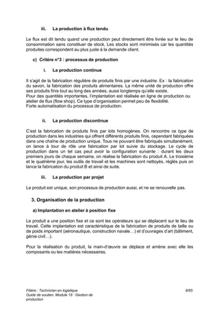 Filière : Technicien en logistique
Guide de soutien, Module 18 : Gestion de
production
6/65
iii. La production à flux tendu
Le flux est dit tendu quand une production peut directement être livrée sur le lieu de
consommation sans constituer de stock. Les stocks sont minimisés car les quantités
produites correspondent au plus juste à la demande client.
c) Critère n°3 : processus de production
i. La production continue
Il s’agit de la fabrication régulière de produits finis par une industrie. Ex : la fabrication
du savon, la fabrication des produits alimentaires. La même unité de production offre
ses produits finis tout au long des années, aussi longtemps qu’elle existe.
Pour des quantités importantes, l’implantation est réalisée en ligne de production ou
atelier de flux (flow shop). Ce type d’organisation permet peu de flexibilité.
Forte automatisation du processus de production.
ii. La production discontinue
C’est la fabrication de produits finis par lots homogènes. On rencontre ce type de
production dans les industries qui offrent différents produits finis, cependant fabriquées
dans une chaîne de production unique. Tous ne pouvant être fabriqués simultanément,
on lance à tour de rôle une fabrication par lot suivie du stockage. Le cycle de
production dans un tel cas peut avoir la configuration suivante : durant les deux
premiers jours de chaque semaine, on réalise la fabrication du produit A. Le troisième
et le quatrième jour, les outils de travail et les machines sont nettoyés, réglés puis on
lance la fabrication du produit B et ainsi de suite.
iii. La production par projet
Le produit est unique, son processus de production aussi, et ne se renouvelle pas.
3. Organisation de la production
a) Implantation en atelier à position fixe
Le produit a une position fixe et ce sont les opérateurs qui se déplacent sur le lieu de
travail. Cette implantation est caractéristique de la fabrication de produits de taille ou
de poids important (aéronautique, construction navale…) et d’ouvrages d’art (bâtiment,
génie civil…).
Pour la réalisation du produit, la main-d’œuvre se déplace et amène avec elle les
composants ou les matières nécessaires.
 