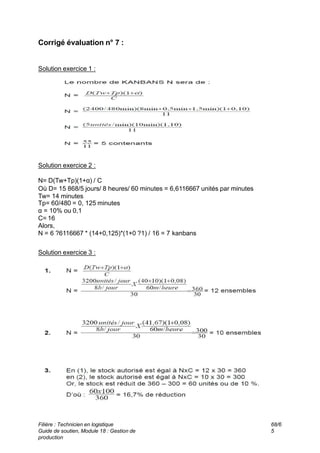 Corrigé évaluation n° 7 :
Solution exercice 1 :
Solution exercice 2 :
N= D(Tw+Tp)(1+α) / C
Où D= 15 868/5 jours/ 8 heures/ 60 minutes = 6,6116667 unités par minutes
Tw= 14 minutes
Tp= 60/480 = 0, 125 minutes
α = 10% ou 0,1
C= 16
Alors,
N = 6 ?6116667 * (14+0,125)*(1+0 ?1) / 16 = 7 kanbans
Solution exercice 3 :
Filière : Technicien en logistique
Guide de soutien, Module 18 : Gestion de
production
68/6
5
 