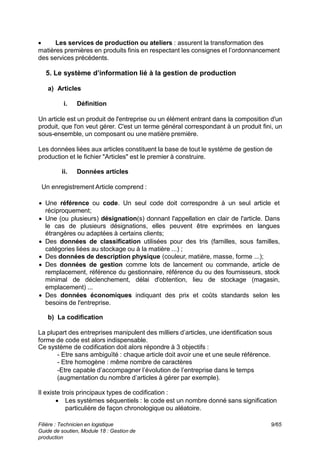 Filière : Technicien en logistique
Guide de soutien, Module 18 : Gestion de
production
9/65
 Les services de production ou ateliers : assurent la transformation des
matières premières en produits finis en respectant les consignes et l’ordonnancement
des services précédents.
5. Le système d’information lié à la gestion de production
a) Articles
i. Définition
Un article est un produit de l'entreprise ou un élément entrant dans la composition d'un
produit, que l'on veut gérer. C'est un terme général correspondant à un produit fini, un
sous-ensemble, un composant ou une matière première.
Les données liées aux articles constituent la base de tout le système de gestion de
production et le fichier "Articles" est le premier à construire.
ii. Données articles
Un enregistrement Article comprend :
 Une référence ou code. Un seul code doit correspondre à un seul article et
réciproquement;
 Une (ou plusieurs) désignation(s) donnant l'appellation en clair de l'article. Dans
le cas de plusieurs désignations, elles peuvent être exprimées en langues
étrangères ou adaptées à certains clients;
 Des données de classification utilisées pour des tris (familles, sous familles,
catégories liées au stockage ou à la matière ...) ;
 Des données de description physique (couleur, matière, masse, forme ...);
 Des données de gestion comme lots de lancement ou commande, article de
remplacement, référence du gestionnaire, référence du ou des fournisseurs, stock
minimal de déclenchement, délai d'obtention, lieu de stockage (magasin,
emplacement) ...
 Des données économiques indiquant des prix et coûts standards selon les
besoins de l'entreprise.
b) La codification
La plupart des entreprises manipulent des milliers d’articles, une identification sous
forme de code est alors indispensable.
Ce système de codification doit alors répondre à 3 objectifs :
- Etre sans ambiguïté : chaque article doit avoir une et une seule référence.
- Etre homogène : même nombre de caractères
-Etre capable d’accompagner l’évolution de l’entreprise dans le temps
(augmentation du nombre d’articles à gérer par exemple).
Il existe trois principaux types de codification :
 Les systèmes séquentiels : le code est un nombre donné sans signification
particulière de façon chronologique ou aléatoire.
 