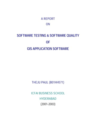 A REPORT
ON
SOFTWARE TESTING & SOFTWARE QUALITY
OF
GIS APPLICATION SOFTWARE
THEJU PAUL (B01HH571)
ICFAI BUSINESS SCHOOL
HYDERABAD
(2001-2003)
 