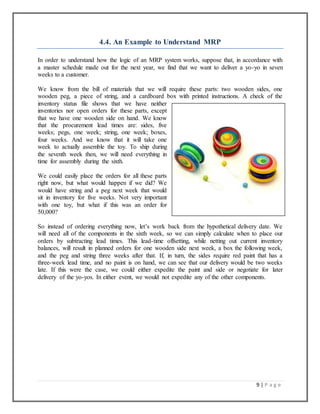 9 | P a g e
4.4. An Example to Understand MRP
In order to understand how the logic of an MRP system works, suppose that, in accordance with
a master schedule made out for the next year, we find that we want to deliver a yo-yo in seven
weeks to a customer.
We know from the bill of materials that we will require these parts: two wooden sides, one
wooden peg, a piece of string, and a cardboard box with printed instructions. A check of the
inventory status file shows that we have neither
inventories nor open orders for these parts, except
that we have one wooden side on hand. We know
that the procurement lead times are: sides, five
weeks; pegs, one week; string, one week; boxes,
four weeks. And we know that it will take one
week to actually assemble the toy. To ship during
the seventh week then, we will need everything in
time for assembly during the sixth.
We could easily place the orders for all these parts
right now, but what would happen if we did? We
would have string and a peg next week that would
sit in inventory for five weeks. Not very important
with one toy, but what if this was an order for
50,000?
So instead of ordering everything now, let’s work back from the hypothetical delivery date. We
will need all of the components in the sixth week, so we can simply calculate when to place our
orders by subtracting lead times. This lead-time offsetting, while netting out current inventory
balances, will result in planned orders for one wooden side next week, a box the following week,
and the peg and string three weeks after that. If, in turn, the sides require red paint that has a
three-week lead time, and no paint is on hand, we can see that our delivery would be two weeks
late. If this were the case, we could either expedite the paint and side or negotiate for later
delivery of the yo-yos. In either event, we would not expedite any of the other components.
 