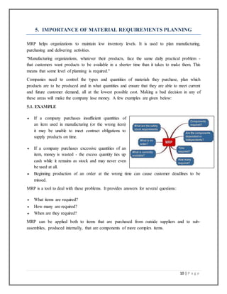 10 | P a g e
5. IMPORTANCE OF MATERIAL REQUIREMENTS PLANNING
MRP helps organizations to maintain low inventory levels. It is used to plan manufacturing,
purchasing and delivering activities.
"Manufacturing organizations, whatever their products, face the same daily practical problem -
that customers want products to be available in a shorter time than it takes to make them. This
means that some level of planning is required."
Companies need to control the types and quantities of materials they purchase, plan which
products are to be produced and in what quantities and ensure that they are able to meet current
and future customer demand, all at the lowest possible cost. Making a bad decision in any of
these areas will make the company lose money. A few examples are given below:
5.1. EXAMPLE
 If a company purchases insufficient quantities of
an item used in manufacturing (or the wrong item)
it may be unable to meet contract obligations to
supply products on time.
 If a company purchases excessive quantities of an
item, money is wasted - the excess quantity ties up
cash while it remains as stock and may never even
be used at all.
 Beginning production of an order at the wrong time can cause customer deadlines to be
missed.
MRP is a tool to deal with these problems. It provides answers for several questions:
 What items are required?
 How many are required?
 When are they required?
MRP can be applied both to items that are purchased from outside suppliers and to sub-
assemblies, produced internally, that are components of more complex items.
 