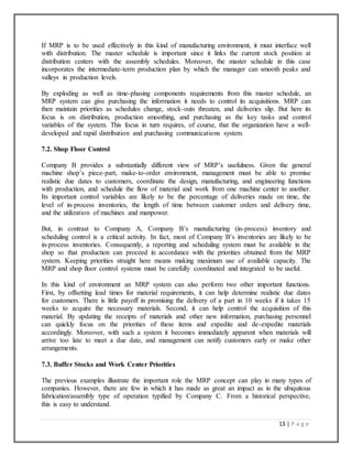 13 | P a g e
If MRP is to be used effectively in this kind of manufacturing environment, it must interface well
with distribution. The master schedule is important since it links the current stock position at
distribution centers with the assembly schedules. Moreover, the master schedule in this case
incorporates the intermediate-term production plan by which the manager can smooth peaks and
valleys in production levels.
By exploding as well as time-phasing components requirements from this master schedule, an
MRP system can give purchasing the information it needs to control its acquisitions. MRP can
then maintain priorities as schedules change, stock-outs threaten, and deliveries slip. But here its
focus is on distribution, production smoothing, and purchasing as the key tasks and control
variables of the system. This focus in turn requires, of course, that the organization have a well-
developed and rapid distribution and purchasing communications system.
7.2. Shop Floor Control
Company B provides a substantially different view of MRP’s usefulness. Given the general
machine shop’s piece-part, make-to-order environment, management must be able to promise
realistic due dates to customers, coordinate the design, manufacturing, and engineering functions
with production, and schedule the flow of material and work from one machine center to another.
Its important control variables are likely to be the percentage of deliveries made on time, the
level of in-process inventories, the length of time between customer orders and delivery time,
and the utilization of machines and manpower.
But, in contrast to Company A, Company B’s manufacturing (in-process) inventory and
scheduling control is a critical activity. In fact, most of Company B’s inventories are likely to be
in-process inventories. Consequently, a reporting and scheduling system must be available in the
shop so that production can proceed in accordance with the priorities obtained from the MRP
system. Keeping priorities straight here means making maximum use of available capacity. The
MRP and shop floor control systems must be carefully coordinated and integrated to be useful.
In this kind of environment an MRP system can also perform two other important functions.
First, by offsetting lead times for material requirements, it can help determine realistic due dates
for customers. There is little payoff in promising the delivery of a part in 10 weeks if it takes 15
weeks to acquire the necessary materials. Second, it can help control the acquisition of this
material. By updating the receipts of materials and other new information, purchasing personnel
can quickly focus on the priorities of these items and expedite and de-expedite materials
accordingly. Moreover, with such a system it becomes immediately apparent when materials will
arrive too late to meet a due date, and management can notify customers early or make other
arrangements.
7.3. Buffer Stocks and Work Center Priorities
The previous examples illustrate the important role the MRP concept can play in many types of
companies. However, there are few in which it has made as great an impact as in the ubiquitous
fabrication/assembly type of operation typified by Company C. From a historical perspective,
this is easy to understand.
 