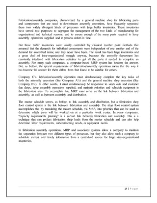 14 | P a g e
Fabrication/assembly companies, characterized by a general machine shop for fabricating parts
and components that are used in downstream assembly operations, have frequently separated
these two widely divergent kinds of processes with large buffer inventories. These inventories
have served two purposes: to segregate the management of the two kinds of manufacturing for
organizational and technical reasons, and to ensure enough of the many parts required to keep
assembly operations supplied and to process orders in time.
But these buffer inventories were usually controlled by classical reorder point methods that
assumed that the demands for individual components were independent of one another and of the
demand for assembled items; and they never have been. The result has been large inventories and
a great deal of intra-organizational struggle anyway, because the assembly department has
constantly interfered with fabrication activities to get all the parts it needed to complete an
assembly. For many such companies, a computer-based MRP system has become the answer.
But, as before, the special requirements of fabrication/assembly operations mean that the way it
has become the answer for them differs from that found to be suitable for others.
Company C’s fabrication/assembly operation must simultaneously complete the key tasks of
both the assembly operation (like Company A’s) and the general machine shop operation (like
Company B’s). In other words, it must simultaneously be responsive to stock outs and customer
due dates, keep assembly operations supplied, and maintain priorities and schedule equipment in
the fabrication area. To accomplish this, MRP must serve as the link between fabrication and
assembly, as well as between assembly and distribution.
The master schedule serves, as before, to link assembly and distribution, but a fabrication shop
floor control system is the link between fabrication and assembly. The shop floor control system
accomplishes this by translating the master schedule, via MRP, into priorities that can be used to
determine which parts will be worked on at a particular work center. In some companies,
“capacity requirements planning” is a second link between fabrication and assembly. This is a
technique that can project fabrication shop loads from the master schedule and can also help
determine labor requirements, subcontracting needs, or equipment needs.
In fabrication assembly operations, MRP and associated systems allow a company to maintain
the separation between two different types of processes, but they also allow such a company to
substitute current and timely information from a centralized source for large intra-organizational
inventories.
 