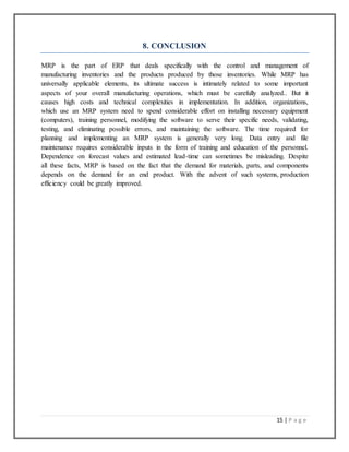 15 | P a g e
8. CONCLUSION
MRP is the part of ERP that deals specifically with the control and management of
manufacturing inventories and the products produced by those inventories. While MRP has
universally applicable elements, its ultimate success is intimately related to some important
aspects of your overall manufacturing operations, which must be carefully analyzed.. But it
causes high costs and technical complexities in implementation. In addition, organizations,
which use an MRP system need to spend considerable effort on installing necessary equipment
(computers), training personnel, modifying the software to serve their specific needs, validating,
testing, and eliminating possible errors, and maintaining the software. The time required for
planning and implementing an MRP system is generally very long. Data entry and file
maintenance requires considerable inputs in the form of training and education of the personnel.
Dependence on forecast values and estimated lead-time can sometimes be misleading. Despite
all these facts, MRP is based on the fact that the demand for materials, parts, and components
depends on the demand for an end product. With the advent of such systems, production
efficiency could be greatly improved.
 