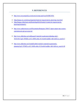 16 | P a g e
9. REFERENCES
 http://www.investopedia.com/terms/m/mrp.asp#ixzz41OB5v99A
 http://www.inc.com/encyclopedia/material-requirements-planning-mrp.html
 http://www.slideshare.net/AmaliaSyafitri1/modul-6-material-requirements-
planning?related=1
 http://www.authorstream.com/Presentation/ibmepune-308417-input-output-mrp-system-
entertainment-ppt-powerpoint/
 http://www.slideshare.net/salehasgari1/material-requirement-planning-mrp1-
56361861?qid=3f7fdf2c-e612-460b-abdc-0116a4eb1add&v=&b=&from_search=7
 http://www.slideshare.net/AmaliaSyafitri1/modul-6-material-requirements-
planning?qid=3f7fdf2c-e612-460b-abdc-0116a4eb1add&v=&b=&from_search=40
 