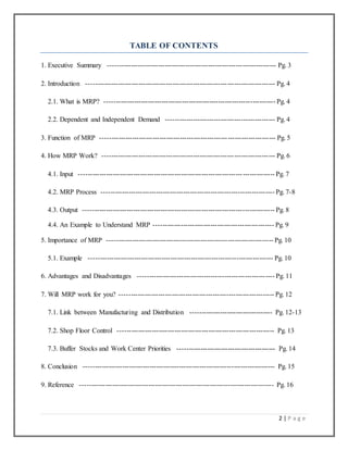 2 | P a g e
TABLE OF CONTENTS
1. Executive Summary -------------------------------------------------------------------------- Pg. 3
2. Introduction ----------------------------------------------------------------------------------- Pg. 4
2.1. What is MRP? --------------------------------------------------------------------------- Pg. 4
2.2. Dependent and Independent Demand ------------------------------------------------ Pg. 4
3. Function of MRP ----------------------------------------------------------------------------- Pg. 5
4. How MRP Work? ---------------------------------------------------------------------------- Pg. 6
4.1. Input -------------------------------------------------------------------------------------- Pg. 7
4.2. MRP Process ---------------------------------------------------------------------------- Pg. 7-8
4.3. Output ------------------------------------------------------------------------------------ Pg. 8
4.4. An Example to Understand MRP ----------------------------------------------------- Pg. 9
5. Importance of MRP ------------------------------------------------------------------------- Pg. 10
5.1. Example --------------------------------------------------------------------------------- Pg. 10
6. Advantages and Disadvantages ------------------------------------------------------------ Pg. 11
7. Will MRP work for you? -------------------------------------------------------------------- Pg. 12
7.1. Link between Manufacturing and Distribution ------------------------------------ Pg. 12-13
7.2. Shop Floor Control --------------------------------------------------------------------- Pg. 13
7.3. Buffer Stocks and Work Center Priorities ------------------------------------------- Pg. 14
8. Conclusion ------------------------------------------------------------------------------------ Pg. 15
9. Reference ------------------------------------------------------------------------------------- Pg. 16
 