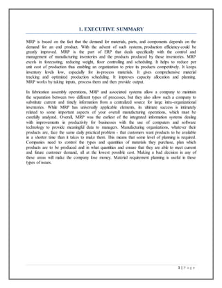 3 | P a g e
1. EXECUTIVE SUMMARY
MRP is based on the fact that the demand for materials, parts, and components depends on the
demand for an end product. With the advent of such systems, production efficiency could be
greatly improved. MRP is the part of ERP that deals specifically with the control and
management of manufacturing inventories and the products produced by those inventories. MRP
excels in forecasting, reducing weight, floor controlling and scheduling. It helps to reduce per
unit cost of production thus enabling an organization to price its products competitively. It keeps
inventory levels low, especially for in-process materials. It gives comprehensive material
tracking and optimized production scheduling. It improves capacity allocation and planning.
MRP works by taking inputs, process them and then provide output.
In fabrication assembly operations, MRP and associated systems allow a company to maintain
the separation between two different types of processes, but they also allow such a company to
substitute current and timely information from a centralized source for large intra-organizational
inventories. While MRP has universally applicable elements, its ultimate success is intimately
related to some important aspects of your overall manufacturing operations, which must be
carefully analyzed. Overall, MRP was the earliest of the integrated information systems dealing
with improvements in productivity for businesses with the use of computers and software
technology to provide meaningful data to managers. Manufacturing organizations, whatever their
products are, face the same daily practical problem - that customers want products to be available
in a shorter time than it takes to make them. This means that some level of planning is required.
Companies need to control the types and quantities of materials they purchase, plan which
products are to be produced and in what quantities and ensure that they are able to meet current
and future customer demand, all at the lowest possible cost. Making a bad decision in any of
these areas will make the company lose money. Material requirement planning is useful in these
types of issues.
 
