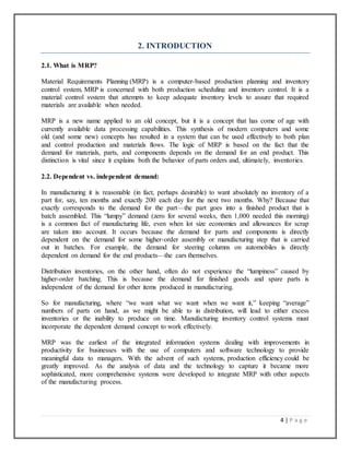 4 | P a g e
2. INTRODUCTION
2.1. What is MRP?
Material Requirements Planning (MRP) is a computer-based production planning and inventory
control system. MRP is concerned with both production scheduling and inventory control. It is a
material control system that attempts to keep adequate inventory levels to assure that required
materials are available when needed.
MRP is a new name applied to an old concept, but it is a concept that has come of age with
currently available data processing capabilities. This synthesis of modern computers and some
old (and some new) concepts has resulted in a system that can be used effectively to both plan
and control production and materials flows. The logic of MRP is based on the fact that the
demand for materials, parts, and components depends on the demand for an end product. This
distinction is vital since it explains both the behavior of parts orders and, ultimately, inventories.
2.2. Dependent vs. independent demand:
In manufacturing it is reasonable (in fact, perhaps desirable) to want absolutely no inventory of a
part for, say, ten months and exactly 200 each day for the next two months. Why? Because that
exactly corresponds to the demand for the part—the part goes into a finished product that is
batch assembled. This “lumpy” demand (zero for several weeks, then 1,000 needed this morning)
is a common fact of manufacturing life, even when lot size economies and allowances for scrap
are taken into account. It occurs because the demand for parts and components is directly
dependent on the demand for some higher-order assembly or manufacturing step that is carried
out in batches. For example, the demand for steering columns on automobiles is directly
dependent on demand for the end products—the cars themselves.
Distribution inventories, on the other hand, often do not experience the “lumpiness” caused by
higher-order batching. This is because the demand for finished goods and spare parts is
independent of the demand for other items produced in manufacturing.
So for manufacturing, where “we want what we want when we want it,” keeping “average”
numbers of parts on hand, as we might be able to in distribution, will lead to either excess
inventories or the inability to produce on time. Manufacturing inventory control systems must
incorporate the dependent demand concept to work effectively.
MRP was the earliest of the integrated information systems dealing with improvements in
productivity for businesses with the use of computers and software technology to provide
meaningful data to managers. With the advent of such systems, production efficiency could be
greatly improved. As the analysis of data and the technology to capture it became more
sophisticated, more comprehensive systems were developed to integrate MRP with other aspects
of the manufacturing process.
 