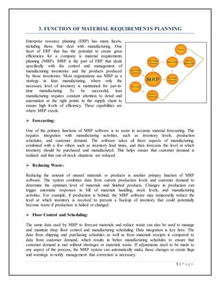 5 | P a g e
3. FUNCTION OF MATERIAL REQUIREMENTS PLANNING
Enterprise resource planning (ERP) has many facets,
including those that deal with manufacturing. One
facet of ERP that has the potential to create great
efficiencies for a company is material requirements
planning (MRP). MRP is the part of ERP that deals
specifically with the control and management of
manufacturing inventories and the products produced
by those inventories. Most organizations use MRP as a
strategy in lean manufacturing, where only the
necessary level of inventory is maintained for just-in-
time manufacturing. To be successful, lean
manufacturing requires constant attention to detail and
automation at the right points in the supply chain to
ensure high levels of efficiency. These capabilities are
where MRP excels.
 Forecasting:
One of the primary functions of MRP software is to assist in accurate material forecasting. This
requires integration with manufacturing activities, such as inventory levels, production
schedules, and customer demand. The software takes all these aspects of manufacturing,
combined with a few others such as inventory lead times, and then forecasts the level at which
inventory should be purchased and manufactured. This helps ensure that customer demand is
realized and that out-of-stock situations are reduced.
 Reducing Waste:
Reducing the amount of unused materials or products is another primary function of MRP
software. The system combines data from current production levels and customer demand to
determine the optimum level of materials and finished products. Changes in production can
trigger automatic responses in bill of materials handling, stock levels, and manufacturing
activities. For example, if production is behind, the MRP software may temporarily reduce the
level at which inventory is received to prevent a backup of inventory that could potentially
become waste if production is halted or changed.
 Floor Control and Scheduling:
The same data used by MRP to forecast materials and reduce waste can also be used to manage
and maintain shop floor control and manufacturing scheduling. Data integration is key here. The
data from shipping and purchasing schedules as well as from materials receipts is compared to
data from customer demand, which results in better manufacturing schedules to ensure that
customer demand is met without shortages or materials waste. If adjustments need to be made to
any aspect of the process, the MRP system can automatically make those changes or create flags
and warnings to notify management that correction is necessary.
 