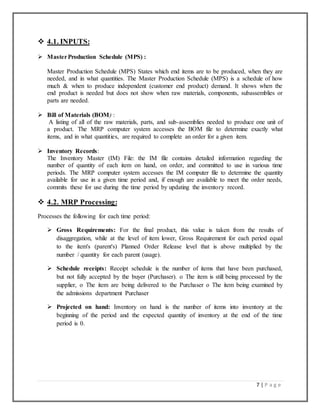 7 | P a g e
 4.1. INPUTS:
 MasterProduction Schedule (MPS) :
Master Production Schedule (MPS) States which end items are to be produced, when they are
needed, and in what quantities. The Master Production Schedule (MPS) is a schedule of how
much & when to produce independent (customer end product) demand. It shows when the
end product is needed but does not show when raw materials, components, subassemblies or
parts are needed.
 Bill of Materials (BOM) :
A listing of all of the raw materials, parts, and sub-assemblies needed to produce one unit of
a product. The MRP computer system accesses the BOM file to determine exactly what
items, and in what quantities, are required to complete an order for a given item.
 Inventory Records:
The Inventory Master (IM) File: the IM file contains detailed information regarding the
number of quantity of each item on hand, on order, and committed to use in various time
periods. The MRP computer system accesses the IM computer file to determine the quantity
available for use in a given time period and, if enough are available to meet the order needs,
commits these for use during the time period by updating the inventory record.
 4.2. MRP Processing:
Processes the following for each time period:
 Gross Requirements: For the final product, this value is taken from the results of
disaggregation, while at the level of item lower, Gross Requirement for each period equal
to the item's (parent's) Planned Order Release level that is above multiplied by the
number / quantity for each parent (usage).
 Schedule receipts: Receipt schedule is the number of items that have been purchased,
but not fully accepted by the buyer (Purchaser). o The item is still being processed by the
supplier, o The item are being delivered to the Purchaser o The item being examined by
the admissions department Purchaser
 Projected on hand: Inventory on hand is the number of items into inventory at the
beginning of the period and the expected quantity of inventory at the end of the time
period is 0.
 