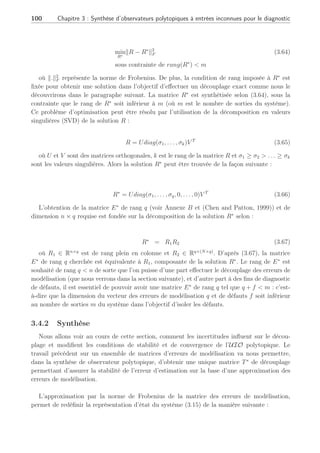3.4 Observateur polytopique à entrées inconnues 2ème Partie : 99
faut alors résoudre le découplage suivant pour tous les points de fonctionnement considérés :
TEi = 0, i ∈ [1, . . . , N] (3.61)
Cette contrainte (3.61) est très difficile à résoudre, voire impossible, si Ei 6= Ej, ∀i 6=
j, i, j ∈ [1, . . . , N], et d’autant plus difficile que le nombre de modèles N augmente. Si toutes
les matrices Ei sont identiques alors il est possible de trouver une solution à (3.61) comme
nous le verrons dans la section suivante.
Même si le découplage autour de chaque PF est possible, il n’est pas intéressant de le faire
dans le sens où on ne maîtriserait pas le découplage des perturbations (donc le diagnostic) lors
des transitions. De plus, la synthèse d’une matrice de découplage Hi pour chaque PFi géné-
rerait un problème non-convexe dans les LMI de synthèse de l’UIO (3.37) avec G = 0. En effet,
µ
P ∗
PTiAi − PK1
i C P
¶
 0, ∀i ∈ [1, . . . , N] (3.62)
avec Ti = I − HiC. Cette inégalité serait alors non linéaire en les paramètres P, K1
i et Ti,
et sa résolution ne peut se faire avec les outils standard LMI.
3.4.1 Approximation d’un ensemble de matrices d’erreurs de modé-
lisation
Ainsi, pour contribuer à la robustesse du diagnostic vis-à-vis des incertitudes de modèles
au travers de plusieurs PF, l’idée d’obtenir une unique matrice de distribution des erreurs de
modélisation, notée E∗
, a pour but de garantir sur l’ensemble de la plage de fonctionnement
concernée, que la matrice de distribution soit de rang plein en colonne et permet un découplage
des erreurs de modélisation même entre les PF (Rodrigues et al., 2005a). Il faut en effet noter
que de manière générale un découplage local ne garantit en aucun cas le découplage lors d’une
transition. Nous proposons d’utiliser une technique référencée dans (Lou et al., 1986) et (Chen
and Patton, 1999) permettant d’apporter une solution à notre problème.
Soit R l’ensemble des N matrices de distribution des erreurs de modélisation tel que :
R = [E1 . . . Ei . . . EN ] (3.63)
où i ∈ [1, . . . , N], Ei ∈ Rn×q
soit donc R ∈ Rn×(N×q)
. Le problème de calculer une matrice E∗
permettant d’approximer au mieux l’ensemble R est équivalent au problème de la minimisation
du critère suivant :
 