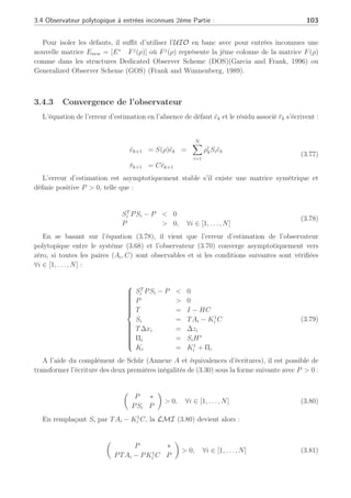 102 Chapitre 3 : Synthèse d’observateurs polytopiques à entrées inconnues pour le diagnostic
Les matrices S(ρ), T, K(ρ) et H∗
doivent être synthétisées dans le but d’assurer la conver-
gence et la stabilité de l’erreur d’estimation ek = xk − b
xk en l’absence de défaut (fk = 0).
Si les conditions suivantes sont vérifiées alors il s’agit d’un découplage parfait (effectué sur
une matrice de distribution d’erreur de modélisation E∗
) (Rodrigues et al., 2005a) :



























(I − H∗
C)E∗
= 0
T = I − H∗
C
Si = TAi − K1
i C
Πi = SiH∗
Ki = K1
i + Πi
T∆xi = ∆zi
S(ρ) =
N
X
i=1
ρk
i Si est stable
(3.74)
L’erreur d’estimation et le résidu s’écrivent alors :
ek+1 = S(ρ)ek + TF(ρ)fk
rk+1 = Cek+1
(3.75)
La synthèse de cet UIO polytopique s’effectue par la résolution des équations (3.74) sous la
condition que les valeurs propres de la matrice S(ρ) soient stables. Les conditions nécessaires
et suffisantes de l’existence d’un UIO polytopique sont :
(a) Rang(CE∗
) = Rang(E∗
) = q  m
(b) les couples (TAi, C) doivent être détectables, ∀i ∈ [1, . . . , N].
Ces conditions (a) et (b) constituent une extension au cas polytopique de celles énoncées
par (Chen and Patton, 1999) dans le cas linéaire.
La condition (a) étant réalisée, il est possible de synthétiser la matrice de découplage H∗
permettant d’annuler l’effet des entrées inconnues. La synthèse de la matrice de découplage
H∗
se fait de la manière suivante selon la première égalité de (3.74) :
H∗
= E∗
(CE∗
)+
(3.76)
D’autre part, la condition (b) assure l’existence d’un gain K1
i permettant d’obtenir des ma-
trices Si = TAi − K1
i C, ∀i ∈ [1, . . . , N] qui soient Hürwitz par placement de pôles ainsi qu’une
erreur d’estimation ek tendant vers zéro en l’absence de défaut. Il est à noter que la matrice
E∗
est fixe ∀i ∈ [1, . . . , N] et que dans un but de détection des défauts, il est important de
contraindre : q + f  m, c’est-à-dire que le rang de la matrices des erreurs de modèles ajouté
au rang de la matrice des défauts doit être inférieur au nombre de sorties du système stricte-
ment pour pouvoir détecter et isoler les défauts. Cette condition permet aussi de pouvoir placer
arbitrairement les valeurs propres des matrices Si (Millerioux and Daafouz, 2004a).
 