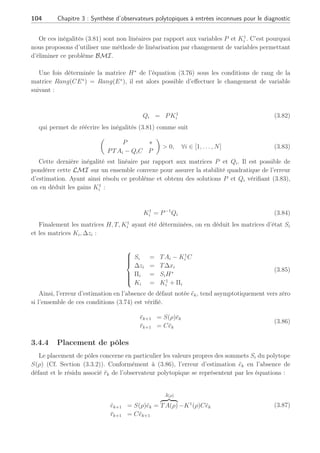 3.4 Observateur polytopique à entrées inconnues 2ème Partie : 103
Pour isoler les défauts, il suffit d’utiliser l’UIO en banc avec pour entrées inconnues une
nouvelle matrice Enew = [E∗
Fj
(ρ)] où Fj
(ρ) représente la jème colonne de la matrice F(ρ)
comme dans les structures Dedicated Observer Scheme (DOS)(Garcia and Frank, 1996) ou
Generalized Observer Scheme (GOS) (Frank and Wunnenberg, 1989).
3.4.3 Convergence de l’observateur
L’équation de l’erreur d’estimation en l’absence de défaut ēk et le résidu associé r̄k s’écrivent :
ēk+1 = S(ρ)ēk =
N
X
i=1
ρi
kSiēk
r̄k+1 = Cēk+1
(3.77)
L’erreur d’estimation est asymptotiquement stable s’il existe une matrice symétrique et
définie positive P  0, telle que :
ST
i PSi − P  0
P  0, ∀i ∈ [1, . . . , N]
(3.78)
En se basant sur l’équation (3.78), il vient que l’erreur d’estimation de l’observateur
polytopique entre le système (3.68) et l’observateur (3.70) converge asymptotiquement vers
zéro, si toutes les paires (Ai, C) sont observables et si les conditions suivantes sont vérifiées
∀i ∈ [1, . . . , N] :





















ST
i PSi − P  0
P  0
T = I − HC
Si = TAi − K1
i C
T∆xi = ∆zi
Πi = SiH∗
Ki = K1
i + Πi
(3.79)
A l’aide du complément de Schür (Annexe A et équivalences d’écritures), il est possible de
transformer l’écriture des deux premières inégalités de (3.30) sous la forme suivante avec P  0 :
µ
P ∗
PSi P
¶
 0, ∀i ∈ [1, . . . , N] (3.80)
En remplaçant Si par TAi − K1
i C, la LMI (3.80) devient alors :
µ
P ∗
PTAi − PK1
i C P
¶
 0, ∀i ∈ [1, . . . , N] (3.81)
 