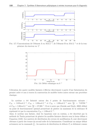 3.4 Observateur polytopique à entrées inconnues 2ème Partie : 107
0 5 10 15 20 25 30 35 40
0
0.2
0.4
0.6
0.8
1
1.2
Concentration
C
B
Débit volumique V̇
Vr
CB1
CB2
CB3
CB2
Fig. 3.6: Courbe de gain statique
3.4.5.2 Conditions d’exploitation
Une condition évoquée dans le benchmark (Chen et al., 1995), souligne le fait que la
concentration du produit B doit rester comprise entre [0.8, 1.09] mol.l−1
pour des entrées de
commande comprises dans l’intervalle [3h−1
; 35h−1
] associé à V̇
Vr
et [−9000kJ.h−1
; 0] associé
à Q̇k. Au vue des caractéristiques physiques d’utilisation, la température d’entrée v0 est
considérée constante à 105o
C comme précisé dans (Chen et al., 1995). Dans le cas de notre
étude et sur la base des équations d’état définies en (3.91), la simulation du CSTR réalisée en
boucle ouverte avec des bruits de mesures de trés faible amplitude suivant une loi gaussienne.
Les conditions d’exploitation en BO ont comme objectif de produire plusieurs concentrations
prédéterminées définissant chacune un point de fonctionnement particulier. Ainsi, le système
CSTR conduira à la production d’une palette de différentes concentrations CB amenant à
étudier ce système autour de plusieurs points de fonctionnement. D’après la caractéristique
statique du système, illustrée à la figure (3.6), et dans l’objectif d’exploiter le système sur
toute sa plage de fonctionnement, les concentrations considérées sont CB1, CB2, CB3 prenant
les valeurs respectives 0.85, 1.00, 1.09mol.L−1
. Toutefois, il faudra noter qu’au vue de la
caractéristique statique de la figure (3.6) entre l’entrée V̇
Vr
et la sortie CB, la concentration
CB2 = 1.00mol.L−1
peut être obtenue pour deux valeurs distinctes de commande V̇
Vr
.
La figure (3.7) illustre l’évolution dynamique des états mesurables résultant de la simulation
du système CSTR soumis à un débit volumique illustrée figure (3.8) permettant de solliciter
toute la plage de fonctionnement à travers quatre points de fonctionnement. On pourra
remarquer les réponses à non minimum de phase lors des changements de consigne sur les
concentrations des éléments A et B notamment.
3.4.5.3 Expériences et résultats
Dans la suite de notre étude, nous supposons que le système est exploité uniquement
autour de quatre points de fonctionnement. Sur la base des équations d’état définies en (3.91),
 