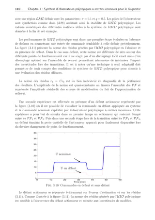 3.4 Observateur polytopique à entrées inconnues 2ème Partie : 109
k10 = 1.287.101
2h−1
k20 = 1.287.101
2h−1
k30 = 9.043.109 1
molAh
E1 = −9758.3K E2 = −9758.3K E3 = −8560K
∆HRAB = 4.2 kJ
molA
∆HRBC = −11 kJ
molB
∆HRBD = −41.85 kJ
molA
ρ = 0.9342kg
L
Cp = 3.01 kJ
kgK
CPK = 2.0 kJ
kgK
kw = 4032 kJ
hm2K
AR = 0.215m2
mK = 5.0kg
VR = 10L FKC = 10.52kg
h
vk0 = 60o
C
V̇ = 14.10L
h
Tab. 3.1: Tableau des paramètres
étant la colonne de la matrice Bi.
Possédant les quatre modèles linéaires, conformément au cadre de notre étude consacrée à la
synthèse et l’analyse d’un observateur polytopique, nous supposons les fonctions d’activation
connues et insensibles à l’occurrence des défauts. En appliquant cette technique, la figure (3.9)
retrace la séquence des modèles actifs tout au long de l’expérience, générée de la même façon
qu’au second chapitre à l’équation (2.61).
0 10 20 30 40 50 60
0
0.1
0.2
0.3
0.4
0.5
0.6
0.7
0.8
0.9
1
Temps en min
ρ1
k
ρ2
k ρ3
k
ρ4
k
Fig. 3.9: Evolution des fonctions d’activation ρi
k
Toutes les matrices de distributions d’erreurs de modélisation Ei sont ∀i ∈ [1, . . . , N] de
rang 3 et de plus le rang de l’ensemble de ces matrices [E1 E2 E3 E4] est également
de rang 3. Pour obtenir l’observateur polytopique adéquat, la technique employée est celle
développée dans le paragraphe 3.4.1 par utilisation de la SVD et permet l’obtention d’une
matrice optimale de distribution des erreurs de modélisation E∗
de rang 2  m où m est le
nombre de sorties mesurées, m = 3. De cette manière, la synthèse de la matrice de découplage
H∗
se déduit à l’aide de la formule (3.76).
Muni de la matrice unique des incertitudes E∗
, la synthèse du gain de l’observateur
polytopique découplant s’effectue selon le placement de pôles développé au paragraphe 3.4.4
 
