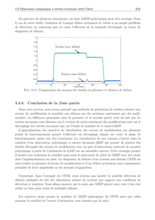 110 Chapitre 3 : Synthèse d’observateurs polytopiques à entrées inconnues pour le diagnostic
avec une région LMI définie avec les paramètres : r = 0.1 et q = 0.5. Les pôles de l’observateur
sont synthétisés comme dans (3.88) assurant ainsi la stabilité de l’UIO polytopique. Les
valeurs numériques des différentes matrices utiles à la synthèse de l’UIO polytopique sont
données à la fin de cet exemple.
Les performances de l’UIO polytopique sont dans une première étape évaluées en l’absence
de défauts en soumettant une entrée de commande semblable à celle définie précédemment.
La figure (3.11) présente la norme des résidus générés par l’UIO polytopique en l’absence et
en présence de défaut. Dans le cas sans défaut, cette norme est différente de zéro autour des
différents points de fonctionnement car il ne s’agit pas d’un découplage local exact mais d’un
découplage optimal sur l’ensemble de ceux-ci permettant néanmoins de minimiser l’impact
des incertitudes lors des transitions. Il est à noter qu’une technique à seuil adaptatif doit
permettre de tenir compte des conditions de synthèse de l’UIO polytopique pour aboutir à
une évaluation des résidus efficaces.
La norme des résidus rk = Cek est un bon indicateur en diagnostic de la pertinence
des résultats. L’amplitude de la norme est quasi-constante au travers l’ensemble des PF et
représente l’amplitude résiduelle des erreurs de modélisation du fait de l’approximation de
celles-ci.
Une seconde expérience est effectuée en présence d’un défaut actionneur représenté par
la figure (3.10) où il est possible de visualiser la commande en défaut appliquée au système
et la commande nominale exploitée par l’observateur polytopique à entrées inconnues. Cette
expérience a pour but de simuler dans un premier temps un actionneur qui resterait bloqué
entre les PF1 et PF2. Puis dans une seconde étape lors de la transition entre les PF2 et PF3,
un défaut émulant la perte partielle de l’actionneur apparaît pour finalement disparaître lors
du dernier changement de point de fonctionnement.
0 10 20 30 40 50 60
0
5
10
15
20
25
30
35
40
Time (min)
U nominale
U en défaut
Fig. 3.10: Commandes en défaut et sans défaut
Le défaut actionneur se répercute évidemment sur l’erreur d’estimation et sur les résidus
(3.11). Comme illustrée à la figure (3.11), la norme des résidus générés par l’UIO polytopique
est sensible à l’occurrence du défaut actionneur et robuste aux incertitudes de modèles.
 