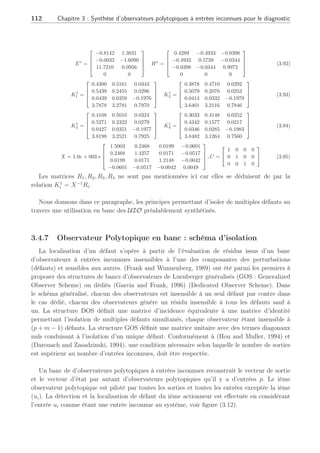 3.4 Observateur polytopique à entrées inconnues 2ème Partie : 111
En présence de plusieurs actionneurs, un banc d’UIO polytopique peut être envisagé. Dans
le cas de notre étude, l’isolation de l’unique défaut actionneur se réduit à un simple problème
de détection, ne remettant pas en cause l’efficacité de la méthode développée en terme de
diagnostic de défauts.
10 20 30 40 50 60
0
0.2
0.4
0.6
0.8
1
1.2
1.4
1.6
1.8
2
Time (min)
Norme avec défaut
Norme sans défaut
Fig. 3.11: Comparaison des normes des résidus en présence et absence de défaut
3.4.6 Conclusion de la 2ème partie
Dans cette section, nous avons présenté une méthode de génération de résidus robustes aux
erreurs de modélisation et sensibles aux défauts sur des systèmes représentés par des multi-
modèles. La différence principale entre la première et la seconde partie tient du fait que les
entrées inconnues sont absentes sur le vecteur de sortie entraînant des modifications tant sur le
découplage des entrées inconnues que sur l’étude de stabilité de ce nouvel UIO.
L’approximation des matrices de distribution des erreurs de modélisation sur plusieurs
points de fonctionnement permet d’effectuer un découplage unique sur toute la plage de
fonctionnement même lors des transitions. La contribution de nos travaux s’inscrit dans la
synthèse d’un observateur polytopique à entrées inconnues UIO qui permet de générer des
résidus découplés des erreurs de modélisation avec un gain d’observation construit de manière
polytopique à partir de l’utilisation de LMI sur un ensemble convexe. Cette stratégie permet
d’assurer non seulement la stabilité mais aussi le placement de pôles de l’UIO avec des outils
dont l’implémentation est aisée. Le diagnostic de défauts d’un système non linéaire CSTR est
ainsi réalisé en présence d’erreurs de modélisation et d’un défaut actionneur sans connaissance
préalable de leurs amplitudes ni des instants d’apparition.
Cependant, dans l’exemple du CSTR, nous n’avons pas montré la possible détection de
défauts multiples du fait des dimensions mêmes du système par rapport aux conditions de
détection et isolation. Nous allons montrer par la suite que l’UIO généré peut tout à fait être
utilisé en banc pour isoler de multiples défauts.
Les matrices ayant permis la synthèse de l’UIO polytopique du CSTR ainsi que celles
assurant la stabilité de l’erreur d’estimation, sont données par la suite.
 