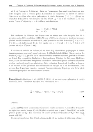 3.4 Observateur polytopique à entrées inconnues 2ème Partie : 113
Système
UIO 1
polytopique
UIO i
polytopique
UIO N
polytopique
u1 y
ui
up
Logique
De
décision
y
y
y
^
^
^
Fig. 3.12: Schéma de détection par UIO
Dans le cas de défaut actionneur, la matrice de défaut Fi est représentée par la matrice Bi.
Supposons que celle-ci soit fixe quelque soit le point de fonctionnement considéré, nous allons
montrer comment l’UIO développé peut être utilisé en banc pour effectuer une procedure de
diagnostic. Soit le système suivant :
xk+1 =
PN
j=1 ρi(γk)
£
Ajxk + Buk + [E∗
Fd]
·
dk
fd
k
¸
+ F∗
x f∗
k + ∆xj]
yk = Cxk
(3.96)
avec







N
X
i=1
ρi(γk) = 1
0 ≤ ρi(γk) ≤ 1 , ∀i ∈ [1, . . . , N]
(3.97)
En dissociant la matrice de distribution des défauts actionneurs sous la forme : Fi = [Fd F∗
x ]
avec la matrice Fd égale à Bi
qui représente la ième colonne de B, et la matrice F∗
x égale à B̄i
qui est la matrice B sans la ième colonne. La matrice [E∗
Fd] fait office de nouvelle matrice de
distribution des perturbations à découpler et la matrice F∗
x représente les défauts à détecter.
La restriction pour pouvoir estimer ces défauts actionneurs sera d’imposer que le système
puisse être représenté avec une unique matrice de commande B quels que soient les points de
fonctionnement concernés.
L’observateur polytopique à entrées inconnues se présente de manière similaire à l’UIO de
la seconde partie :
zk+1 =
N
X
i=1
ρi
k
£
Sizk + TBuk + Kiyk + ∆zi
¤
b
xk+1 = zk+1 + H∗
yk+1
(3.98)
 