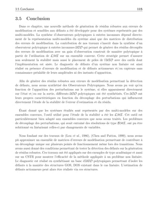 114 Chapitre 3 : Synthèse d’observateurs polytopiques à entrées inconnues pour le diagnostic
où b
x est l’estimation de l’état et z l’état de l’observateur. Les conditions d’existence sont
celles évoquées dans la seconde partie. L’estimation de l’amplitude du défaut est extraite
directement du lème observateur polytopique à entrées inconnues (l ∈ [1, . . . , p]) qui est
synthétisé de manière à être insensible au lème défaut (f∗
k = 0). Si les conditions (3.74) sont
vraies, l’erreur d’estimation ek et le résidu rk sont décrits par :
ek+1 = S(ρ)ek + TF∗
x f∗
k
rk = Cek
(3.99)
Les conditions de détection des défauts sont les mêmes que celles évoquées lors de la
première partie. Si les conditions (3.74-3.76) sont vérifiées, un observateur à entrées inconnues
produit une estimation du vecteur d’état, pour générer un vecteur de résidus rl
k = yk − Cb
xk
(l ∈ [1, . . . , p]), indépendant de fd
k . Ceci signifie que rk = 0 si f∗
k = 0 et rk 6= 0 si f∗
k 6= 0
quelque soit uk et fd
k (voir (3.99)).
L’isolation de défauts est réalisée par un banc de p observateurs polytopiques à entrées
inconnues comme mentionnée dans les travaux de (Theilliol et al., 2002a). Chaque vecteur des
résidus rl
k = yk − Cb
xk, produit par le lème observateur à entrées inconnues, permet de détecter
un défaut. Une proposition d’isolation et d’estimation de défauts a été faîte dans (Rodrigues
et al., 2005b) en considérant uniquement des défauts actionneurs (pas de perturbation) sur un
système représenté sous forme polytopique. Cette estimation d’amplitude de défaut actionneur
a été réalisée afin de permettre une accommodation en ligne de la loi de commande. Nous
verrons dans le prochain chapitre, comment l’incorporation des défauts au sein de la loi de
commande peut pallier les défaillances du système.
Proposition 3 (Rodrigues et al., 2005b) Si (3.98) est un observateur polytopique à entrées
inconnues, alors l’estimation du défaut peut être réalisée par :
b
fd
k = F+
d
¡
b
xk+1 − A(ρ)b
xk − Buk − ∆x(ρ)
¢
(3.100)
¥
Preuve :
Alors, si (3.98) est un observateur polytopique à entrées inconnues, b
xk coïncidera de manière
asymptotique vers xk lorsque f∗
k = 0. De plus, en substituant xk par b
xk dans (3.96), en multi-
pliant à gauche par F+
d , dont l’existence est assurée par la condition Rank(CFd) = Rank(Fd),
amène à (3.100). ¤
Notons qu’en présence d’un défaut actionneur, Fd est une matrice de plein rang colonne.
 
