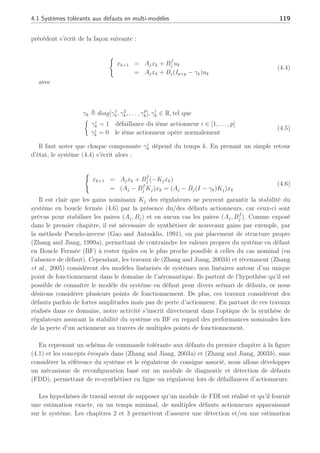 118 Chapitre 4 : Commande active tolérante aux défauts
de loi de commande sur plusieurs types de systèmes.
4.1 Systèmes tolérants aux défauts en multi-modèles
4.1.1 Problématique
Considérons un système représenté par le multi-modèle suivant :













xk+1 =
N
X
j=1
ρj
k[Ajxk + Bjuk]
yk =
N
X
j=1
ρj
k[Cj]xk
(4.1)
xk ∈ Rn
représente le vecteur d’état, uk ∈ Rp
est le vecteur d’entrée, y ∈ Rm
est le vecteur
de sortie. A la manière des chapitres précédents, et en considérant l’équation (4.1), Sk est une
matrice de séquencement des modèles variant de la façon suivante :
Sk :=
( N
X
j=1
ρj
kSj : ρj
k ≥ 0,
N
X
j=1
ρj
k =1
)
(4.2)
avec Sj = [Aj, Bj, Cj]. De manière similaire aux précédents chapitres, les fonctions d’activation
ρj
k sont supposées robustes aux défauts, pouvant provenir des travaux du chapitre 2 ou de
travaux de (Narendra et al., 1995). Le but de ce chapitre n’est pas l’obtention de ces fonctions
mais bien de reconfigurer la loi de commande lors de défauts actionneur et d’assurer la stabilité
en Boucle Fermée. Ces fonctions d’activation seront supposées connues et robustes aux défauts
occurrent sur le système.
De manière classique en l’absence de défaut, le système (4.1) en boucle fermée avec un
retour d’état uk = −Kjxk se représente localement sous la forme suivante :
½
xk+1 = Ajxk + Bj(−Kjxk)
= (Aj − BjKj)xk
(4.3)
Les gains Kj ∈ [1, . . . , N] sont calculés de façon à stabiliser l’équation (4.3). Ils peuvent être
synthétisés de manière différente comme en commande floue (Tanaka et al., 1996), en tenant
compte des performances particulières telles les commandes LQG (Huzmezan, 1998), par
placement de pôles etc. . . . Cependant, toutes ces méthodes, notamment celles développées en
flou, ne permettent pas de prendre en compte les défauts actionneurs qui peuvent déstabiliser le
système en amenant ses valeurs propres par exemple en dehors du cercle unité dans le cas discret.
En présence de défaut actionneur (sous forme multiplicative) sur le système à l’instar de
(Kanev and Verhaegen, 2002), (Wu et al., 2000) et (Rodrigues et al., 2005d), le système
 