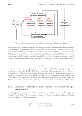 4.1 Systèmes tolérants aux défauts en multi-modèles 119
précèdent s’écrit de la façon suivante :
(
xk+1 = Ajxk + Bf
j uk
= Ajxk + Bj(Ip×p − γk)uk
(4.4)
avec
γk , diag[γ1
k, γ2
k, . . . , γp
k], γi
k ∈ R, tel que
½
γi
k = 1 défaillance du ième actionneur i ∈ [1, . . . , p]
γi
k = 0 le ième actionneur opère normalement
(4.5)
Il faut noter que chaque composante γi
k dépend du temps k. En prenant un simple retour
d’état, le système (4.4) s’écrit alors :
(
xk+1 = Ajxk + Bf
j (−Kjxk)
= (Aj − Bf
j Kj)xk = (Aj − Bj(I − γk)Kj)xk
(4.6)
Il est clair que les gains nominaux Kj des régulateurs ne peuvent garantir la stabilité du
système en boucle fermée (4.6) par la présence du/des défauts actionneurs, car ceux-ci sont
prévus pour stabiliser les paires (Aj, Bj) et en aucun cas les paires (Aj, Bf
j ). Comme exposé
dans le premier chapitre, il est nécessaire de synthétiser de nouveaux gains par exemple, par
la méthode Pseudo-inverse (Gao and Antsaklis, 1991), ou par placement de structure propre
(Zhang and Jiang, 1999a), permettant de contraindre les valeurs propres du système en défaut
en Boucle Fermée (BF) à rester égales ou le plus proche possible à celles du cas nominal (en
l’absence de défaut). Cependant, les travaux de (Zhang and Jiang, 2003b) et récemment (Zhang
et al., 2005) considèrent des modèles linéarisés de systèmes non linéaires autour d’un unique
point de fonctionnement dans le domaine de l’aéronautique. Ils partent de l’hypothèse qu’il est
possible de connaître le modèle du système en défaut pour divers scénari de défauts, or nous
désirons considérer plusieurs points de fonctionnement. De plus, ces travaux considèrent des
défauts parfois de fortes amplitudes mais pas de perte d’actionneur. En partant de ces travaux
réalisés dans ce domaine, notre activité s’inscrit directement dans l’optique de la synthèse de
régulateurs assurant la stabilité du système en BF en regard des performances nominales lors
de la perte d’un actionneur au travers de multiples points de fonctionnement.
En reprenant un schéma de commande tolérante aux défauts du premier chapitre à la figure
(4.1) et les concepts évoqués dans (Zhang and Jiang, 2003a) et (Zhang and Jiang, 2003b), sans
considérer la référence du système et le régulateur de consigne associé, nous allons développer
un mécanisme de reconfiguration basé sur un module de diagnostic et détection de défauts
(FDD), permettant de re-synthétiser en ligne un régulateur lors de défaillances d’actionneurs.
Les hypothèses de travail seront de supposer qu’un module de FDI est réalisé et qu’il fournit
une estimation exacte, en un temps minimal, de multiples défauts actionneurs apparaissant
sur le système. Les chapitres 2 et 3 permettent d’assurer une détection et/ou une estimation
 
