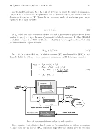 120 Chapitre 4 : Commande active tolérante aux défauts
Module de détection
de défauts et diagnostic
Régulateur de retour
reconfigurable
Mécanisme
de
reconfiguration
Actionneurs Système Capteurs
Défauts
actionneurs
U
Défauts
système
Défauts
capteurs
-
Y
Référence
Fig. 4.1: Schéma de principe général avec commande tolérante aux défauts
du défaut sur des systèmes représentés par des multi-modèles. Ces méthodes (Filtre Adaptatif
et Observateurs polytopiques à entrées inconnues) ont notamment permis de montrer qu’il
était possible d’effectuer un diagnostic des défauts sur de tels systèmes. Ainsi, dans la suite
de la méthode présentée et de la même façon que (Zhang and Jiang, 2003b), nous considé-
rerons qu’il possible d’estimer en ligne l’amplitude du ou des défaut(s) actionneur γk sur le
système. Nous supposerons que cette estimation b
γk est parfaite et qu’il n’y a pas d’incertitudes :
γk = b
γk (4.7)
Comme mentionné au chapitre 1 à la section (1.1.5), l’hypothèse principale repose sur
le fait que les modules de FDI/FTC sont synthétisés indépendamment l’un de l’autre et
le module de FDI est supposé parfait. D’autre part, nous ne tiendrons pas compte du
retard à la détection dans la synthèse de notre loi de commande comme évoqué dans
(Shin, 2003). Nous supposerons de même, que les fonctions de pondérations sont robustes aux
défauts actionneurs et peuvent être générées par les travaux précédents initiés en multi-modèles.
4.1.2 Commande tolérante en multi-modèles : accommodation par
compensation
Une approche de commande tolérante aux défauts en multi-modèles a été développée par
(Theilliol et al., 2003a). Cette approche considère des défauts sous forme additive où chaque
modèle local s’écrit de la façon suivante :
(
xk+1 = Ajxk + Bj(uj
k + fa
k )
= Ajxk + Bjuj
k + Fjfa
k
(4.8)
 