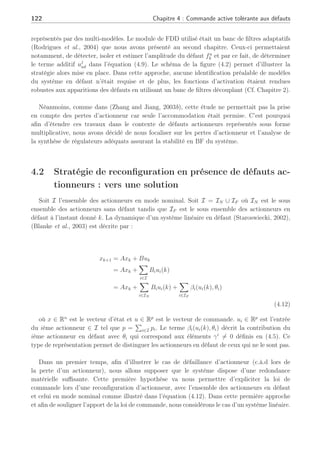 4.1 Systèmes tolérants aux défauts en multi-modèles 121
avec les égalités suivantes Fj = Bj et fa
k est le terme en défaut de l’entrée de commande.
L’objectif de la méthode est de synthétiser une loi de commande ur
k qui annule l’effet des
défauts sur le système en BF. Chaque loi de commande locale est synthétisée pour chaque
régulateur de la façon suivante :
ur
k = uj
k + uj
ad (4.9)
où uj
ad définit une loi de commande additive locale et uj
k représente un gain de retour d’état
nominal tel que uj
k = −Kjxk. Le terme uj
ad est synthétisé afin de compenser le défaut (Theilliol
et al., 1998), (Noura et al., 2000) et (Theilliol et al., 2002a), dans la représentation d’état (4.8)
par la résolution de l’égalité suivante :
Bjuj
ad + Fjfa
k = 0 (4.10)
De ce fait, le système (4.8) avec la loi de commande (4.9) sous la condition (4.10) permet
d’annuler l’effet des défauts et de se ramener au cas nominal en BF de la façon suivante :













xk+1 = Ajxk + Bjur
k + Fjfa
k
= Ajxk + Bj(uj
k + uj
ad) + Fjfa
k
= (Aj − BjKj)xk + Bjuj
ad + Fjfa
k
| {z }
=0
= (Aj − BjKj)xk
(4.11)
:;
:;

=?@A =
=?@A =

=?@A
=?@A =
=
B
B
:;
:;
B
B
:;
:;C
C
=?@A
=?@A =
=C
C
DEFGHI JKK
JKLMNFEG
DEFGH LKOLMHMPK JKLMNFEG
QRNKG LKGKSHMRO
T@UVWXYZ[]XV
T@UVWXYZ[]XV
^@U_VX`^
^@U_VX`^
aRb
c KOLEHMRO
aROHJRG deLKJPEHMRO
f@`] g
f@`] g
?@UX`XV
?@UX`XV
MOc FH RFHc FH
h
h
h
i
Fig. 4.2: Accommodation de défaut en multi-modèles
Cette première étude effectuée dans le cadre de l’accommodation de défauts actionneurs
en ligne basée sur un module FDD, permettait d’apporter une solution pour les systèmes
 