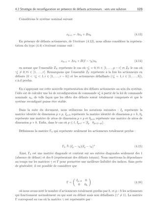 122 Chapitre 4 : Commande active tolérante aux défauts
représentés par des multi-modèles. Le module de FDD utilisé était un banc de filtres adaptatifs
(Rodrigues et al., 2004) que nous avons présenté au second chapitre. Ceux-ci permettaient
notamment, de détecter, isoler et estimer l’amplitude du défaut fa
k et par ce fait, de déterminer
le terme additif uj
ad dans l’équation (4.9). Le schéma de la figure (4.2) permet d’illustrer la
stratégie alors mise en place. Dans cette approche, aucune identification préalable de modèles
du système en défaut n’était requise et de plus, les fonctions d’activation étaient rendues
robustes aux apparitions des défauts en utilisant un banc de filtres découplant (Cf. Chapitre 2).
Néanmoins, comme dans (Zhang and Jiang, 2003b), cette étude ne permettait pas la prise
en compte des pertes d’actionneur car seule l’accommodation était permise. C’est pourquoi
afin d’étendre ces travaux dans le contexte de défauts actionneurs représentés sous forme
multiplicative, nous avons décidé de nous focaliser sur les pertes d’actionneur et l’analyse de
la synthèse de régulateurs adéquats assurant la stabilité en BF du système.
4.2 Stratégie de reconfiguration en présence de défauts ac-
tionneurs : vers une solution
Soit I l’ensemble des actionneurs en mode nominal. Soit I = IN ∪ IF où IN est le sous
ensemble des actionneurs sans défaut tandis que IF est le sous ensemble des actionneurs en
défaut à l’instant donné k. La dynamique d’un système linéaire en défaut (Staroswiecki, 2002),
(Blanke et al., 2003) est décrite par :
xk+1 = Axk + Buk
= Axk +
X
i∈I
Biui(k)
= Axk +
X
i∈IN
Biui(k) +
X
i∈IF
βi(ui(k), θi)
(4.12)
où x ∈ Rn
est le vecteur d’état et u ∈ Rp
est le vecteur de commande. ui ∈ Rp
est l’entrée
du ième actionneur ∈ I tel que p =
P
i∈I pi. Le terme βi(ui(k), θi) décrit la contribution du
ième actionneur en défaut avec θi qui correspond aux éléments γi
6= 0 définis en (4.5). Ce
type de représentation permet de distinguer les actionneurs en défaut de ceux qui ne le sont pas.
Dans un premier temps, afin d’illustrer le cas de défaillance d’actionneur (c.à.d lors de
la perte d’un actionneur), nous allons supposer que le système dispose d’une redondance
matérielle suffisante. Cette première hypothèse va nous permettre d’expliciter la loi de
commande lors d’une reconfiguration d’actionneur, avec l’ensemble des actionneurs en défaut
et celui en mode nominal comme illustré dans l’équation (4.12). Dans cette première approche
et afin de souligner l’apport de la loi de commande, nous considérons le cas d’un système linéaire.
 