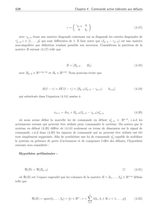 4.2 Stratégie de reconfiguration en présence de défauts actionneurs : vers une solution 123
Considérons le système nominal suivant
xk+1 = Axk + Buk (4.13)
En présence de défauts actionneurs, de l’écriture (4.12), nous allons considérer la représen-
tation du type (4.4) s’écrivant comme suit :
xk+1 = Axk + B(I − γk)uk (4.14)
en notant que l’ensemble IN représente le cas où γi
k = 0, ∀i ∈ [1, . . . , p − r] et IF le cas où
γi
k 6= 0, ∀i ∈ [1, . . . , r]. Remarquons que l’ensemble IF représente à la fois les actionneurs en
défauts (0  γi
k  1, i ∈ [1, . . . , r − h]) et les actionneurs défaillants (γi
k = 1, i ∈ [1, . . . , h]),
c.à.d perdus.
En s’appuyant sur cette nouvelle représentation des défauts actionneurs au sein du système,
l’idée est de calculer une loi de reconfiguration de commande ur
k à partir de la loi de commande
nominale uk, de telle façon que les effets des défauts soient totalement compensés et que le
système reconfiguré puisse être stable.
Dans la suite du document, nous utiliserons les notations suivantes : Ip représente la
matrice identité de dimension p × p, Ip×h représente la matrice identité de dimension p × h, 0p
représente une matrice de zéros de dimension p × p et 0p×h représente une matrice de zéros de
dimension p × h. Enfin, dans le cas où p ≤ l, Ip×l = [Ip 0p×(l−p)].
Définissons la matrice Γk qui représente seulement les actionneurs totalement perdus :
Γk , (Ip − γk)(Ip − γk)+
(4.15)
Ainsi, Γk est une matrice diagonale et contient sur ses entrées diagonales seulement des 1
(absence de défaut) et des 0 (représentant des défauts totaux). Nous omettrons la dépendance
au temps sur les matrices γ et Γ pour permettre une meilleure lisibilité des indices. Sans perte
de généralité, il est possible de considérer que
Γ =
µ
Ip−h 0
0 0h
¶
(4.16)
où nous avons noté le nombre d’actionneurs totalement perdus par h, et p−h les actionneurs
qui fonctionnent normalement ou qui sont en défaut mais non défaillants (γi
6= 1). La matrice
Γ correspond au cas où la matrice γ est représentée par :
 