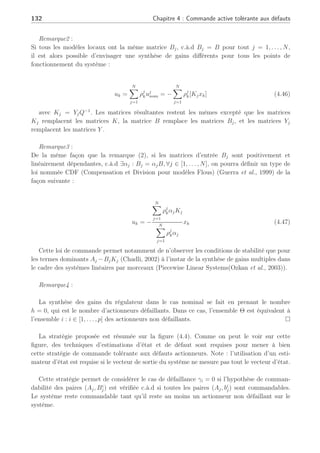 4.3 Commande tolérante active sur de multiples points de fonctionnement 131
l’ensemble des index pour tous les actionneurs qui ne sont pas totalement hors service, c’est-à-
dire
Θ , {i : i ∈ (1, . . . , p), γi
6= 1}
La loi de commande tolérante aux défauts autour d’un PFj est équivalente à
uj
FTC = −(I − γk)+
¡X
i∈Θ
GiYi
¡X
i∈Θ
Xi
¢−1¢
xk
= −KFTCxk (4.42)
avec Gi = Bi+
j Bi
j, appliquée au système en défaut permet de contraindre les pôles dans une
région LMI précise. ¥
Preuve :
En appliquant la nouvelle loi de commande tolérante aux défauts (4.42) au système en défaut
(4.27), conduit à l’équation suivante
Bj(I − γk)uj
FTC = −BjΓk(
X
i∈Θ
GiYi)(
X
i∈Θ
Xi)−1
xk (4.43)
avec Γk = (I − γk)(I − γk)+
définie en (4.16) suivant
Γk =
µ
Ip−h 0
0 Oh
¶
(4.44)
où Γk est une matrice diagonale possédant seulement des zéros (représentant des défaillances)
et des 1 (signifiant l’absence de défaut). De ce fait, la matrice BjΓk =
P
i∈Θ
Bi
j modélise unique-
ment les actionneurs non défaillants (γa
i 6= 1) suivant les matrices définies en (4.16), (4.17),
(4.18), et si l’on réalise les différentes étapes de la preuve du Théorème 3 sur l’ensemble des
éléments de Θ, il vient que
P
i∈Θ
GiYi(
P
i∈Θ
Xi)−1
est la matrice de gain de retour d’état pour le
système en défaut suivant le triplet (Aj,
P
i∈Θ
Bi
j, Cj). ¤
Cette synthèse de loi de commande tolérante aux défauts dépend de l’estimation de l’ampli-
tude du défaut et conduit à appliquer au système la nouvelle loi de commande suivante :
uk =
PN
j=1 ρj
kuj
FTC
= −KFTCxk
(4.45)
avec KFTC = (I − γk)+
P
i∈Θ
GiYi(
P
i∈Θ
Xi)−1
.
Remarque1 :
Il n’y a pas lieu d’étudier la stabilité des matrices telles Aj − BjKl(l 6= i) car un unique gain
de régulateur est utilisé. On pourra le constater dans (Wang et al., 1996) ou comme le fait
remarquer (Chadli, 2002) pour des modèles Takagi-Sugeno, avec une loi de commande PDC
(Parallel Distributed Compensation) qui utilise un unique gain.
 