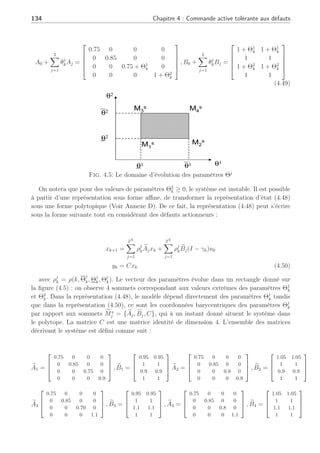 4.3 Commande tolérante active sur de multiples points de fonctionnement 133
Système
Banc de régulateurs
K1, Y1, X1
K2, Y2, X2
KP, YP, XP
…
Module FDI
Reconfiguration du régulateur
U Y=X
Actionneur
défaut
(I- γ
γ
γ
γa)+(Σ
Σ
Σ
ΣGiYi)(Σ
Σ
Σ
ΣXi)-1
Fig. 4.4: Reconfiguration de régulateur pour défauts actionneur
Afin d’illustrer notre méthode de reconfiguration par retour d’état présentée, nous allons
utiliser une représentation de modèle affine LPV ou Linéaire à Paramètres Variants dans le
temps. Ce type de représentation a notamment été utilisé et développé dans (Bara, 2001) pour
la synthèse d’observateur polytopique, dans (Rosinova and Vesely, 2004) où il est question
d’un système avec des incertitudes paramétriques mis sous forme LPV affine puis sous forme
polytopique, dans (Hensen et al., 2000), (Angelis, 2001) et (Glover, 2003) pour la représentation
polytopique des systèmes non linéaires et la synthèse de commande et enfin récemment dans
(Reberga et al., 2005) où il est question de divers systèmes pouvant s’écrire sous une forme LPV.
4.3.2 Exemples numériques
A. Système LPV-polytopique : Soit un système représenté par un modèle LPV affine
sous la forme suivante :
xk+1 = (A0 +
N
X
j=1
Θj
kAj)xk + (B0 +
N
X
j=1
Θj
kBj)uk
yk = Cxk (4.48)
où N = 2 et avec les variables Θj
k qui varient selon Θ1
k ∈ [−0.05, 0.05] et Θ2
k ∈ [−0.1, 0.1].
Les matrices décrivant ce système LPV affine sont représentées par :
 